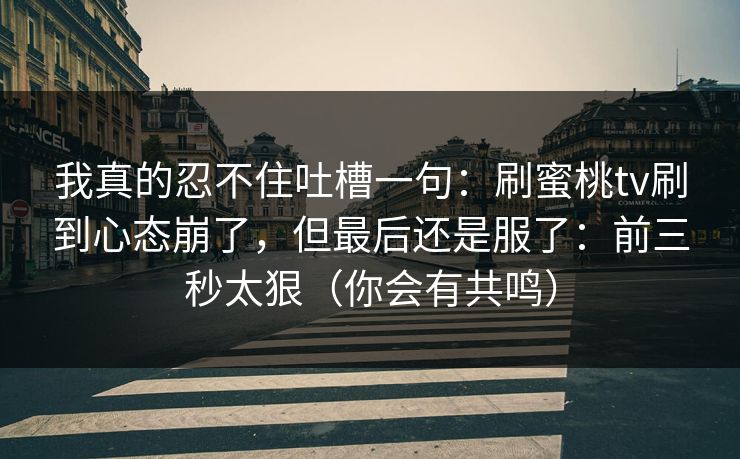 我真的忍不住吐槽一句:刷蜜桃tv刷到心态崩了,但最后还是服了:前三秒太狠(你会有共鸣) 我真的忍不住吐槽一句:刷蜜桃tv刷到心态崩了,但最后还是服了:前三秒太狠(你会有共鸣)