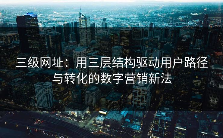 三级网址:用三层结构驱动用户路径与转化的数字营销新法 三级网址:用三层结构驱动用户路径与转化的数字营销新法