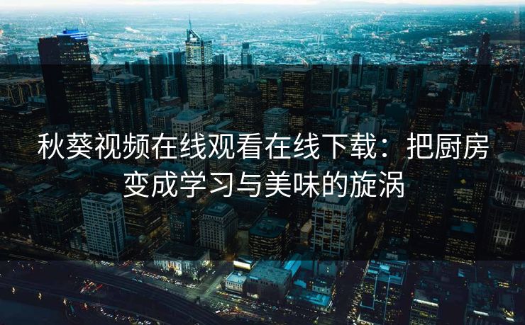 秋葵视频在线观看在线下载：把厨房变成学习与美味的旋涡