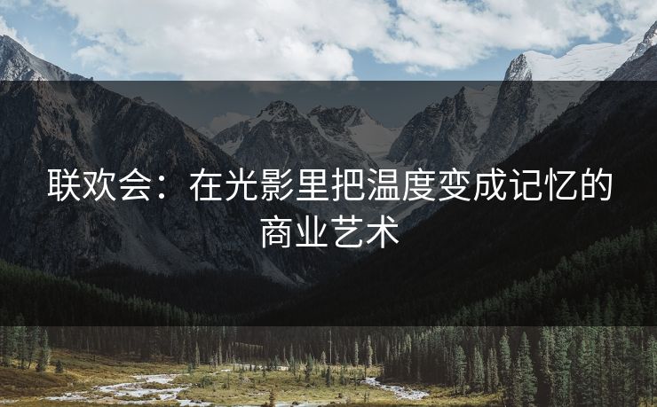 联欢会:在光影里把温度变成记忆的商业艺术 联欢会:在光影里把温度变成记忆的商业艺术