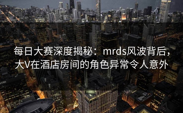 每日大赛深度揭秘：mrds风波背后，大V在酒店房间的角色异常令人意外