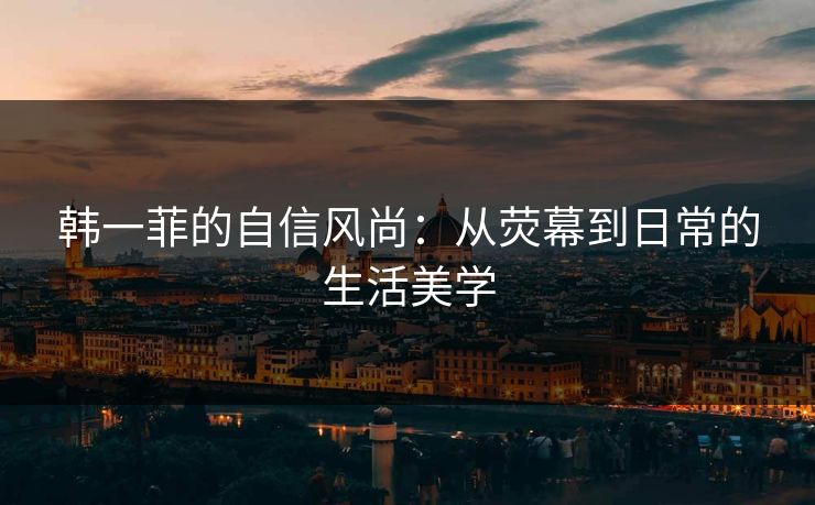 韩一菲的自信风尚：从荧幕到日常的生活美学