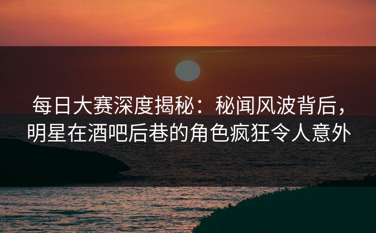 每日大赛深度揭秘:秘闻风波背后,明星在酒吧后巷的角色疯狂令人意外 每日大赛深度揭秘:秘闻风波背后,明星在酒吧后巷的角色疯狂令人意外