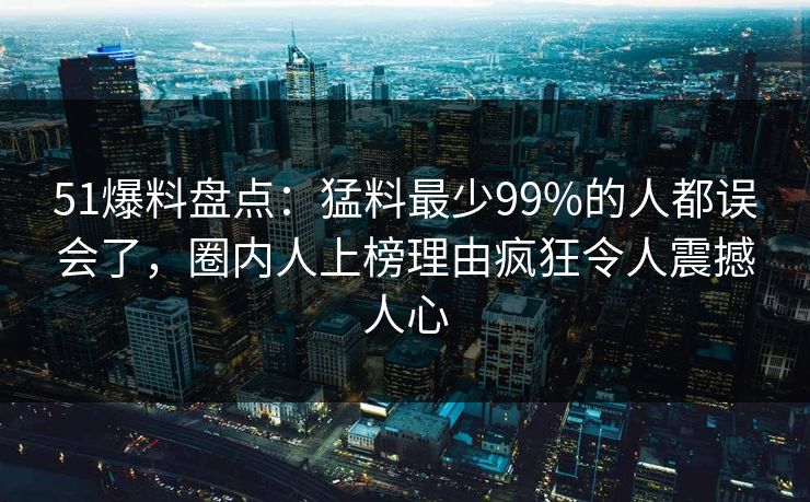 51爆料盘点：猛料最少99%的人都误会了，圈内人上榜理由疯狂令人震撼人心