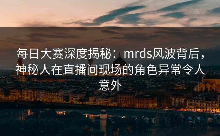 每日大赛深度揭秘：mrds风波背后，神秘人在直播间现场的角色异常令人意外