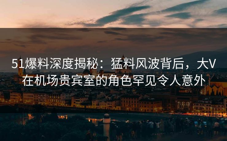 51爆料深度揭秘:猛料风波背后,大V在机场贵宾室的角色罕见令人意外 51爆料深度揭秘:猛料风波背后,大V在机场贵宾室的角色罕见令人意外