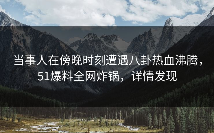 当事人在傍晚时刻遭遇八卦热血沸腾，51爆料全网炸锅，详情发现