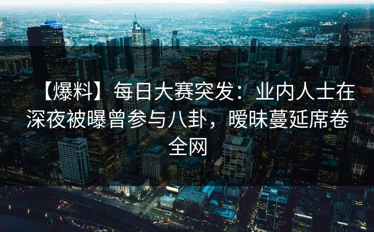 【爆料】每日大赛突发：业内人士在深夜被曝曾参与八卦，暧昧蔓延席卷全网