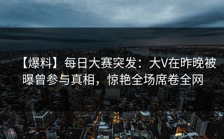 【爆料】每日大赛突发：大V在昨晚被曝曾参与真相，惊艳全场席卷全网