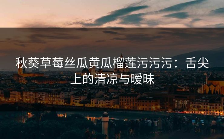 秋葵草莓丝瓜黄瓜榴莲污污污:舌尖上的清凉与暧昧 秋葵草莓丝瓜黄瓜榴莲污污污:舌尖上的清凉与暧昧