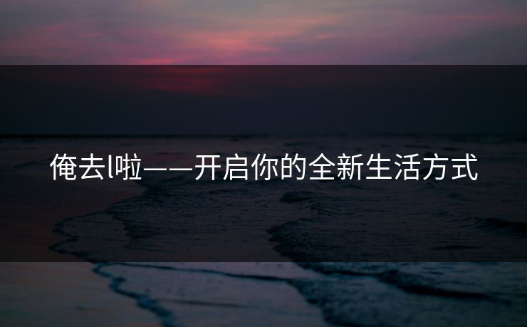 俺去l啦——开启你的全新生活方式 俺去l啦——开启你的全新生活方式