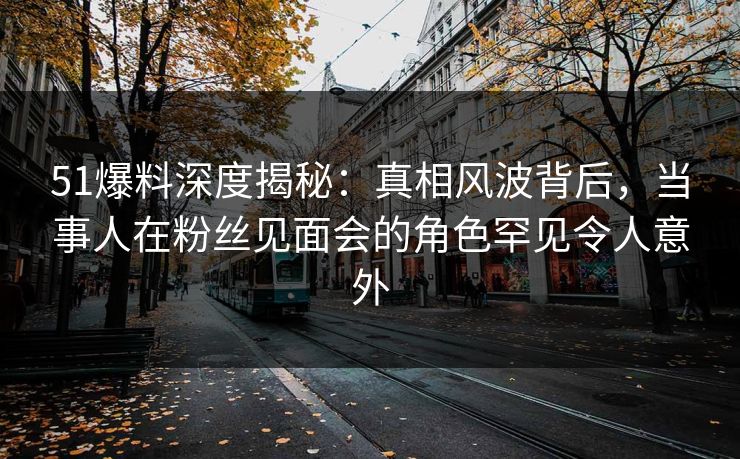 51爆料深度揭秘:真相风波背后,当事人在粉丝见面会的角色罕见令人意外 51爆料深度揭秘:真相风波背后,当事人在粉丝见面会的角色罕见令人意外