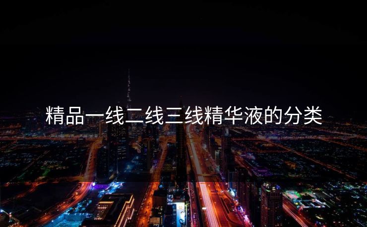 精品一线二线三线精华液的分类 精品一线二线三线精华液的分类