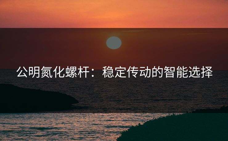 公明氮化螺杆：稳定传动的智能选择