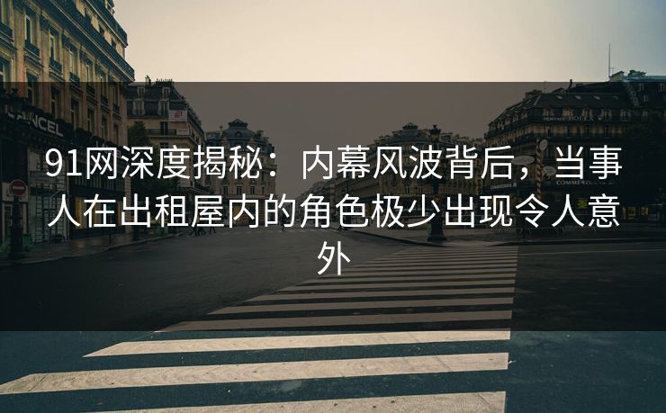 91网深度揭秘：内幕风波背后，当事人在出租屋内的角色极少出现令人意外