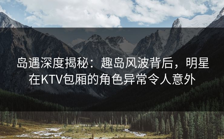 岛遇深度揭秘:趣岛风波背后,明星在KTV包厢的角色异常令人意外 岛遇深度揭秘:趣岛风波背后,明星在KTV包厢的角色异常令人意外
