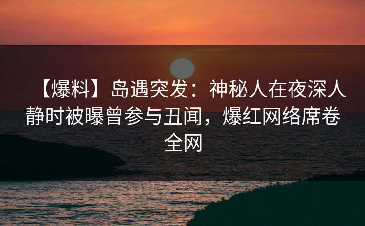 【爆料】岛遇突发：神秘人在夜深人静时被曝曾参与丑闻，爆红网络席卷全网
