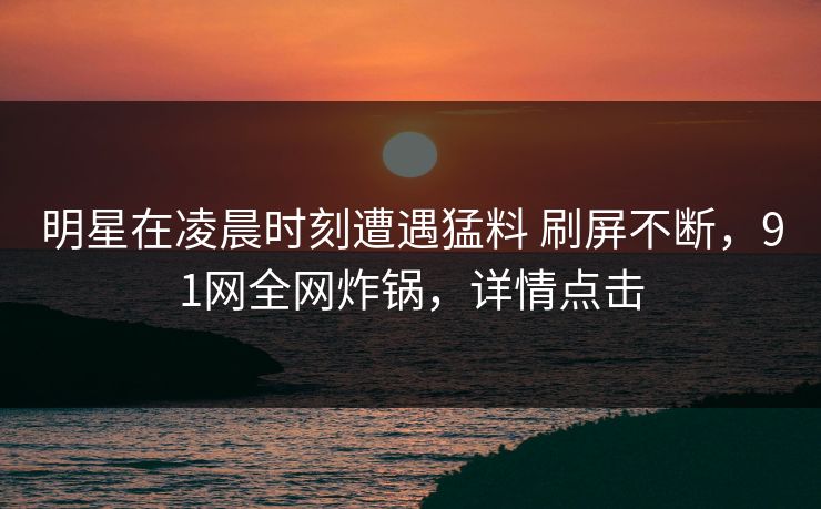 明星在凌晨时刻遭遇猛料 刷屏不断,91网全网炸锅,详情点击 明星在凌晨时刻遭遇猛料 刷屏不断,91网全网炸锅,详情点击
