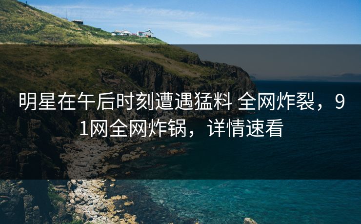 明星在午后时刻遭遇猛料 全网炸裂，91网全网炸锅，详情速看
