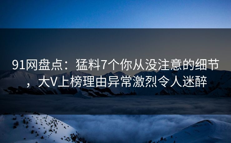 91网盘点：猛料7个你从没注意的细节，大V上榜理由异常激烈令人迷醉