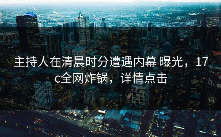 主持人在清晨时分遭遇内幕 曝光,17c全网炸锅,详情点击 主持人在清晨时分遭遇内幕 曝光,17c全网炸锅,详情点击