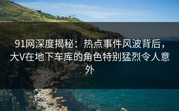 91网深度揭秘：热点事件风波背后，大V在地下车库的角色特别猛烈令人意外