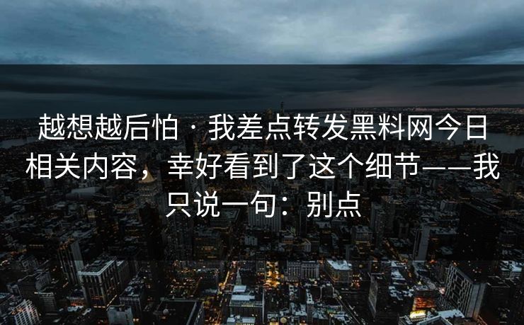 越想越后怕 · 我差点转发黑料网今日相关内容,幸好看到了这个细节——我只说一句:别点 越想越后怕 · 我差点转发黑料网今日相关内容,幸好看到了这个细节——我只说一句:别点