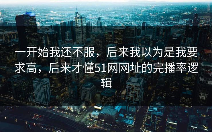 一开始我还不服,后来我以为是我要求高,后来才懂51网网址的完播率逻辑 一开始我还不服,后来我以为是我要求高,后来才懂51网网址的完播率逻辑