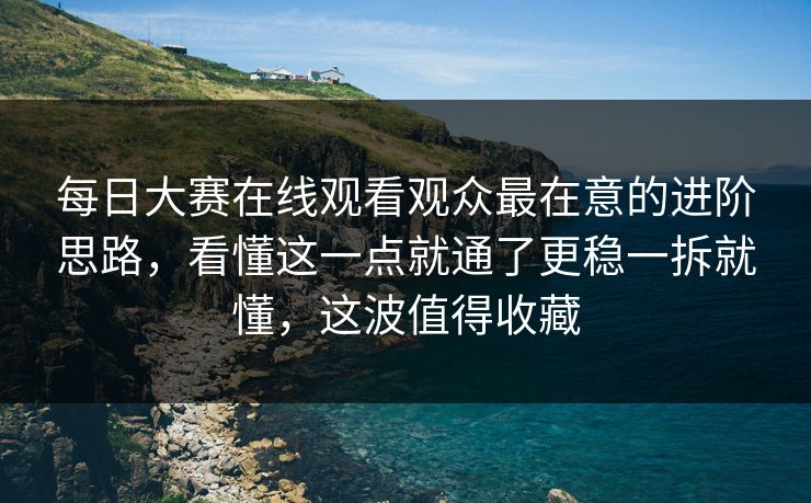 每日大赛在线观看观众最在意的进阶思路，看懂这一点就通了更稳一拆就懂，这波值得收藏