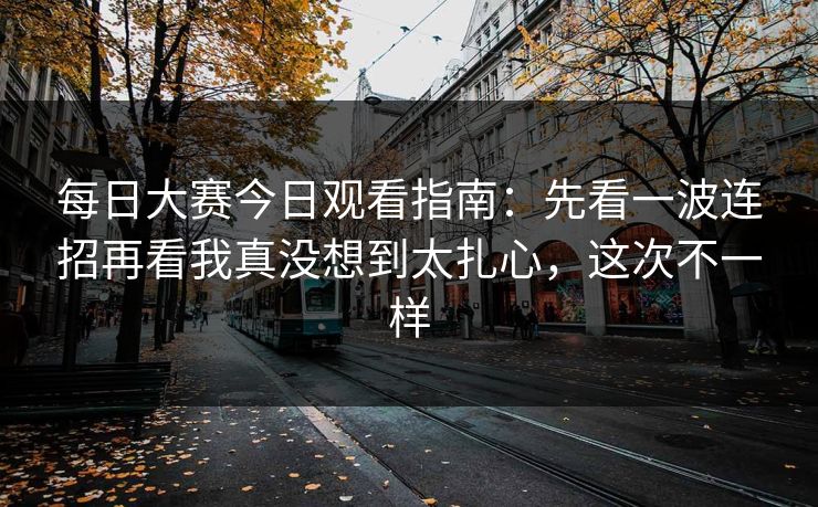 每日大赛今日观看指南：先看一波连招再看我真没想到太扎心，这次不一样