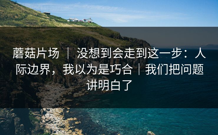 蘑菇片场 | 没想到会走到这一步:人际边界,我以为是巧合|我们把问题讲明白了 蘑菇片场 | 没想到会走到这一步:人际边界,我以为是巧合|我们把问题讲明白了