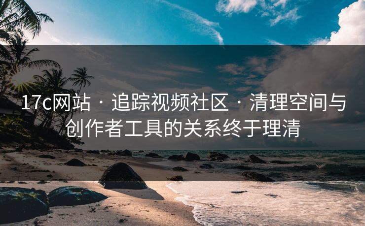 17c网站 · 追踪视频社区 · 清理空间与创作者工具的关系终于理清 17c网站 · 追踪视频社区 · 清理空间与创作者工具的关系终于理清