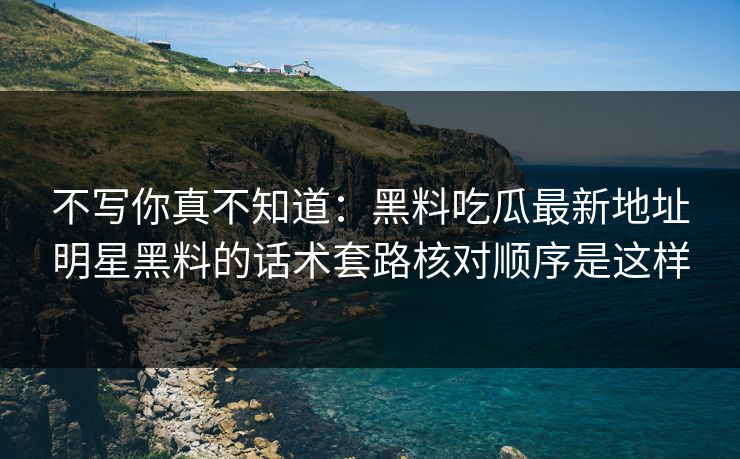 不写你真不知道:黑料吃瓜最新地址明星黑料的话术套路核对顺序是这样 不写你真不知道:黑料吃瓜最新地址明星黑料的话术套路核对顺序是这样