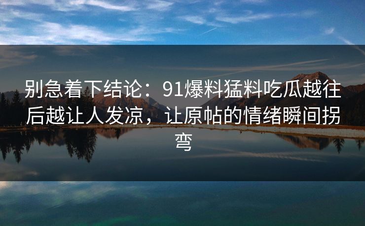 别急着下结论:91爆料猛料吃瓜越往后越让人发凉,让原帖的情绪瞬间拐弯 别急着下结论:91爆料猛料吃瓜越往后越让人发凉,让原帖的情绪瞬间拐弯